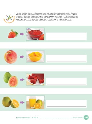 LÍNGUA PORTUGUESA · 1O
ANO 107
VOCÊ SABIA QUE AS FRUTAS SÃO MUITO UTILIZADAS PARA FAZER
DOCES, BOLOS E SUCOS? NO DIAGRAMA ABAIXO, HÁ IMAGENS DE
ALGUNS DESSES DOCES E SUCOS. ESCREVA O NOME DELES.
COM
O
É BOM E S
CREVER!
FOTOS:MARCIOMAITAN
CENTO E SETE
Port1ºAnoParte2.indd 107Port1ºAnoParte2.indd 107 9/16/10 10:39 AM9/16/10 10:39 AM
 