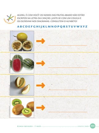 LÍNGUA PORTUGUESA · 1O
ANO 111
AGORA, É COM VOCÊ! OS NOMES DAS FRUTAS ABAIXO NÃO ESTÃO
ESCRITOS NA LETRA DA CANÇÃO. JUNTE-SE COM UM COLEGA E
OS ESCREVAM NOS DIAGRAMAS. CONSULTEM O ALFABETO!
A B C D E F G H I J K L M N O P Q R S T U V W X Y Z
COM
O
É BOM E S
CREVER!
DELFIMMARTINS/PULSARIMAGENSFIBONACCI/WIKIPEDIA.ORGASIOOTUS/WIKIPEDIA.ORGLUCVIATOUR/WIKIPEDIA.ORG
CENTO E ONZE
Port1ºAnoParte2.indd 111Port1ºAnoParte2.indd 111 9/16/10 10:39 AM9/16/10 10:39 AM
 