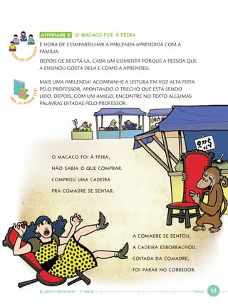 ATIVIDADE 2 O MACACO FOI À FEIRA
É HORA DE COMPARTILHAR A PARLENDA APRENDIDA COM A
FAMÍLIA.
DEPOIS DE RECITÁ-LA, CADA UM COMENTA PORQUE A PESSOA QUE
A ENSINOU GOSTA DELA E COMO A APRENDEU.
MAIS UMA PARLENDA! ACOMPANHE A LEITURA EM VOZ ALTA FEITA
PELO PROFESSOR, APONTANDO O TRECHO QUE ESTÁ SENDO
LIDO. DEPOIS, COM UM AMIGO, ENCONTRE NO TEXTO ALGUMAS
PALAVRAS DITADAS PELO PROFESSOR.
RO
DA DE C O N
VERSA
O
BA, JÁ POSS
O
LER!
O MACACO FOI À FEIRA,
NÃO SABIA O QUE COMPRAR.
COMPROU UMA CADEIRA
PRA COMADRE SE SENTAR.
A COMADRE SE SENTOU,
A CADEIRA ESBORRACHOU.
COITADA DA COMADRE,
FOI PARAR NO CORREDOR.
LÍNGUA PORTUGUESA · 1O
ANO 13TREZE
Port1ºAno.indd 13Port1ºAno.indd 13 9/16/10 10:27 AM9/16/10 10:27 AM
 