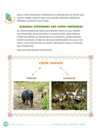 114 CADERNOS DE APOIO E APRENDIZAGEM · SMESP
OUÇA COM ATENÇÃO E ACOMPANHE A LEITURA DE UM TEXTO QUE
CONTA SOBRE COMO É QUE UMA NAÇÃO INDÍGENA PRODUZ O
PRÓPRIO ALIMENTO QUE COME.
Algumas atividades dos povos indígenas
OS POVOS INDÍGENAS DEDICAM GRANDE PARTE DE SEU TEMPO
EM ATIVIDADES RELACIONADAS À ALIMENTAÇÃO. ISSO PORQUE
É PRECISO OBTER OU PRODUZIR OS ALIMENTOS: CRIAR ANIMAIS,
COMO GALINHAS E PORCOS; REALIZAR EXPEDIÇÕES DE CAÇA E DE
PESCA; COLETAR FRUTOS NO MATO; PREPARAR A ROÇA E COLHER
SEUS PRODUTOS.
VEJA ALGUMAS DESSAS ATIVIDADES:
O
BA, JÁ POSS
O
LER!
CRIAR ANIMAIS
GALINHASPORCOS
ERNESTOREGHRAN/PULSARIMAGENS
JOÃOPRUDENTE/PULSARIMAGENS
CENTO E CATORZE
Port1ºAnoParte2.indd 114Port1ºAnoParte2.indd 114 9/16/10 10:40 AM9/16/10 10:40 AM
 