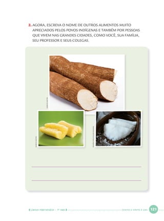 LÍNGUA PORTUGUESA · 1O
ANO 121
2. AGORA, ESCREVA O NOME DE OUTROS ALIMENTOS MUITO
APRECIADOS PELOS POVOS INDÍGENAS E TAMBÉM POR PESSOAS
QUE VIVEM NAS GRANDES CIDADES, COMO VOCÊ, SUA FAMÍLIA,
SEU PROFESSOR E SEUS COLEGAS.
MARCIOMAITAN
MARCIOMAITANMARCIOMAITAN
ROGÉRIOREIS/PULSARIMAGENS
CENTO E VINTE E UM
Port1ºAnoParte2.indd 121Port1ºAnoParte2.indd 121 9/16/10 10:40 AM9/16/10 10:40 AM
 