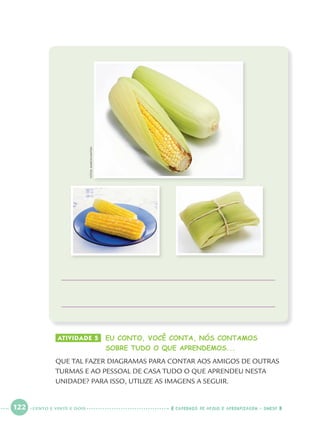 122 CADERNOS DE APOIO E APRENDIZAGEM · SMESP
ATIVIDADE 5 EU CONTO, VOCÊ CONTA, NÓS CONTAMOS
SOBRE TUDO O QUE APRENDEMOS...
QUE TAL FAZER DIAGRAMAS PARA CONTAR AOS AMIGOS DE OUTRAS
TURMAS E AO PESSOAL DE CASA TUDO O QUE APRENDEU NESTA
UNIDADE? PARA ISSO, UTILIZE AS IMAGENS A SEGUIR.
FOTOS:MARCIOMAITAN
CENTO E VINTE E DOIS
Port1ºAnoParte2.indd 122Port1ºAnoParte2.indd 122 9/16/10 10:40 AM9/16/10 10:40 AM
 