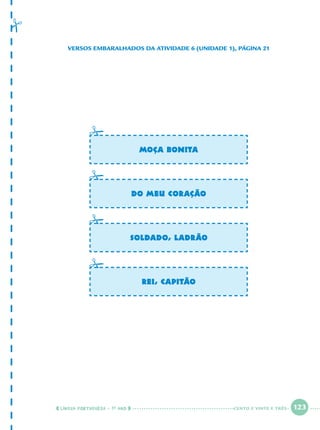 LÍNGUA PORTUGUESA · 1O
ANO 123
MOÇA BONITA
DO MEU CORAÇÃO
SOLDADO, LADRÃO
REI, CAPITÃO
VERSOS EMBARALHADOS DA ATIVIDADE 6 (UNIDADE 1), PÁGINA 21
CENTO E VINTE E TRÊS
Port1ºAnoParte2.indd 123Port1ºAnoParte2.indd 123 9/16/10 10:40 AM9/16/10 10:40 AM
 