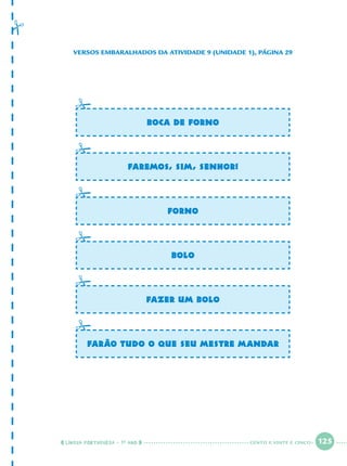 LÍNGUA PORTUGUESA · 1O
ANO 125
VERSOS EMBARALHADOS DA ATIVIDADE 9 (UNIDADE 1), PÁGINA 29
BOCA DE FORNO
FAREMOS, SIM, SENHOR!
FORNO
BOLO
FAZER UM BOLO
FARÃO TUDO O QUE SEU MESTRE MANDAR
CENTO E VINTE E CINCO
Port1ºAnoParte2.indd 125Port1ºAnoParte2.indd 125 9/16/10 10:40 AM9/16/10 10:40 AM
 