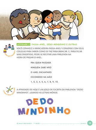 LÍNGUA PORTUGUESA · 1O
ANO 15
RO
DA DE C O N
VERSA
COM
O
É BOM E S
CREVER!
ATIVIDADE 3 PASSA-ANEL, DEDO-MINDINHO E OUTRAS
VOCÊ CONHECE A BRINCADEIRA PASSA-ANEL? CONVERSE COM SEUS
COLEGAS PARA SABER COMO SE FAZ PARA BRINCAR. E, PARA FICAR
MAIS DIVERTIDO, PODE-SE RECITAR UMA PARLENDA NA
HORA DE PASSAR O ANEL.
PRA QUEM PASSARÁ
NINGUÉM SABE NÃO
O ANEL ENCANTADO
ESCONDIDO NA MÃO
1, 2, 3, 4, 5, 6, 7, 8, 9, 10.
A ATIVIDADE DE HOJE É UM JOGO DE ESCRITA DA PARLENDA “DEDO
MINDINHO”, USANDO AS LETRAS MÓVEIS.
QUINZE
Port1ºAno.indd 15Port1ºAno.indd 15 9/16/10 10:27 AM9/16/10 10:27 AM
 
