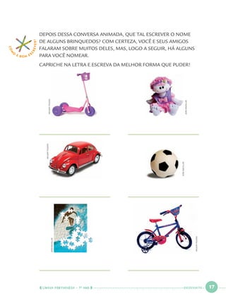 LÍNGUA PORTUGUESA · 1O
ANO 17
COM
O
É BOM E S
CREVER! DEPOIS DESSA CONVERSA ANIMADA, QUE TAL ESCREVER O NOME
DE ALGUNS BRINQUEDOS? COM CERTEZA, VOCÊ E SEUS AMIGOS
FALARAM SOBRE MUITOS DELES, MAS, LOGO A SEGUIR, HÁ ALGUNS
PARA VOCÊ NOMEAR.
CAPRICHE NA LETRA E ESCREVA DA MELHOR FORMA QUE PUDER!
JOÃOBACELLAR
JOÃOBACELLAR
NELSONTOLEDO
NELSONTOLEDO
NELSONTOLEDO
JOÃOBACELLAR
DEZESSETE
Port1ºAno.indd 17Port1ºAno.indd 17 9/16/10 10:27 AM9/16/10 10:27 AM
 