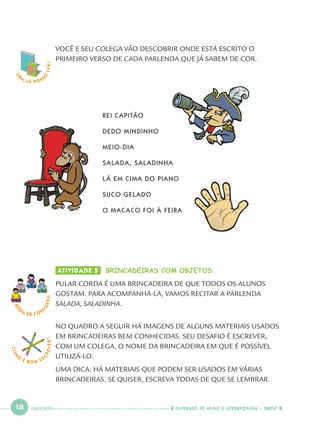 18 CADERNOS DE APOIO E APRENDIZAGEM · SMESP
COM
O
É BOM E S
CREVER! VOCÊ E SEU COLEGA VÃO DESCOBRIR ONDE ESTÁ ESCRITO O
PRIMEIRO VERSO DE CADA PARLENDA QUE JÁ SABEM DE COR.
REI CAPITÃO
DEDO MINDINHO
MEIO-DIA
SALADA, SALADINHA
LÁ EM CIMA DO PIANO
SUCO GELADO
O MACACO FOI À FEIRA
ATIVIDADE 5 BRINCADEIRAS COM OBJETOS
PULAR CORDA É UMA BRINCADEIRA DE QUE TODOS OS ALUNOS
GOSTAM. PARA ACOMPANHÁ-LA, VAMOS RECITAR A PARLENDA
SALADA, SALADINHA.
NO QUADRO A SEGUIR HÁ IMAGENS DE ALGUNS MATERIAIS USADOS
EM BRINCADEIRAS BEM CONHECIDAS. SEU DESAFIO É ESCREVER,
COM UM COLEGA, O NOME DA BRINCADEIRA EM QUE É POSSÍVEL
UTILIZÁ-LO.
UMA DICA: HÁ MATERIAIS QUE PODEM SER USADOS EM VÁRIAS
BRINCADEIRAS. SE QUISER, ESCREVA TODAS DE QUE SE LEMBRAR.
RO
DA DE C O N
VERSA
O
BA, JÁ POSS
O
LER!
DEZOITO
Port1ºAno.indd 18Port1ºAno.indd 18 9/16/10 10:27 AM9/16/10 10:27 AM
 
