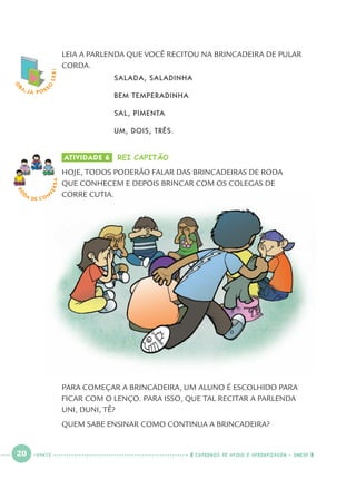 20 CADERNOS DE APOIO E APRENDIZAGEM · SMESP
LEIA A PARLENDA QUE VOCÊ RECITOU NA BRINCADEIRA DE PULAR
CORDA.
SALADA, SALADINHA
BEM TEMPERADINHA
SAL, PIMENTA
UM, DOIS, TRÊS.
ATIVIDADE 6 REI CAPITÃO
HOJE, TODOS PODERÃO FALAR DAS BRINCADEIRAS DE RODA
QUE CONHECEM E DEPOIS BRINCAR COM OS COLEGAS DE
CORRE CUTIA.
RO
DA DE C O N
VERSA
O
BA, JÁ POSS
O
LER!
PARA COMEÇAR A BRINCADEIRA, UM ALUNO É ESCOLHIDO PARA
FICAR COM O LENÇO. PARA ISSO, QUE TAL RECITAR A PARLENDA
UNI, DUNI, TÊ?
QUEM SABE ENSINAR COMO CONTINUA A BRINCADEIRA?
VINTE
Port1ºAno.indd 20Port1ºAno.indd 20 9/16/10 10:27 AM9/16/10 10:27 AM
 