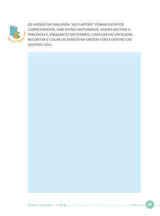 LÍNGUA PORTUGUESA · 1O
ANO 21
O
BA, JÁ POSS
O
LER! OS VERSOS DA PARLENDA “REI CAPITÃO” FORAM ESCRITOS
CORRETAMENTE, MAS ESTÃO MISTURADOS. VAMOS RECITAR A
PARLENDA E, ENQUANTO RECITAMOS, CADA UM VAI LOCALIZAR,
RECORTAR E COLAR OS VERSOS NA ORDEM CERTA DENTRO DO
QUADRO AZUL.
VINTE E UM
Port1ºAno.indd 21Port1ºAno.indd 21 9/16/10 10:27 AM9/16/10 10:27 AM
 
