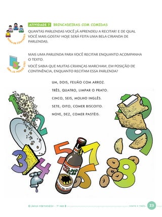 LÍNGUA PORTUGUESA · 1O
ANO 23
O
BA, JÁ POSS
O
LER! ATIVIDADE 7 BRINCADEIRAS COM COMIDAS
QUANTAS PARLENDAS VOCÊ JÁ APRENDEU A RECITAR! E DE QUAL
VOCÊ MAIS GOSTA? HOJE SERÁ FEITA UMA BELA CIRANDA DE
PARLENDAS.
MAIS UMA PARLENDA PARA VOCÊ RECITAR ENQUANTO ACOMPANHA
O TEXTO.
VOCÊ SABIA QUE MUITAS CRIANÇAS MARCHAM, EM POSIÇÃO DE
CONTINÊNCIA, ENQUANTO RECITAM ESSA PARLENDA?
UM, DOIS, FEIJÃO COM ARROZ.
TRÊS, QUATRO, LIMPAR O PRATO.
CINCO, SEIS, MOLHO INGLÊS.
SETE, OITO, COMER BISCOITO.
NOVE, DEZ, COMER PASTÉIS.
RO
DA DE C O N
VERSA
VINTE E TRÊS
Port1ºAno.indd 23Port1ºAno.indd 23 9/16/10 10:27 AM9/16/10 10:27 AM
 