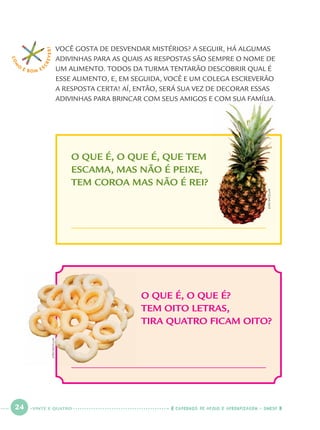 24 CADERNOS DE APOIO E APRENDIZAGEM · SMESP
COM
O
É BOM E S
CREVER!
O QUE É, O QUE É?
TEM OITO LETRAS,
TIRA QUATRO FICAM OITO?
O QUE É, O QUE É, QUE TEM
ESCAMA, MAS NÃO É PEIXE,
TEM COROA MAS NÃO É REI?
VOCÊ GOSTA DE DESVENDAR MISTÉRIOS? A SEGUIR, HÁ ALGUMAS
ADIVINHAS PARA AS QUAIS AS RESPOSTAS SÃO SEMPRE O NOME DE
UM ALIMENTO. TODOS DA TURMA TENTARÃO DESCOBRIR QUAL É
ESSE ALIMENTO, E, EM SEGUIDA, VOCÊ E UM COLEGA ESCREVERÃO
A RESPOSTA CERTA! AÍ, ENTÃO, SERÁ SUA VEZ DE DECORAR ESSAS
ADIVINHAS PARA BRINCAR COM SEUS AMIGOS E COM SUA FAMÍLIA.
JOÃOBACELLAR
JOÃOBACELLAR
VINTE E QUATRO
Port1ºAno.indd 24Port1ºAno.indd 24 9/16/10 10:27 AM9/16/10 10:27 AM
 