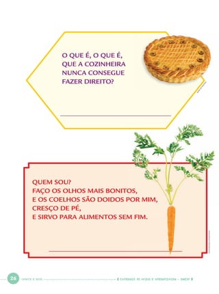 26 CADERNOS DE APOIO E APRENDIZAGEM · SMESP
QUEM SOU?
FAÇO OS OLHOS MAIS BONITOS,
E OS COELHOS SÃO DOIDOS POR MIM,
CRESÇO DE PÉ,
E SIRVO PARA ALIMENTOS SEM FIM.
O QUE É, O QUE É,
QUE A COZINHEIRA
NUNCA CONSEGUE
FAZER DIREITO?
OS,
POR MIM,
M FIM.
M
ARCIO
M
AITAN
STOCKFOOD/LATINSTOCK
VINTE E SEIS
Port1ºAno.indd 26Port1ºAno.indd 26 9/16/10 10:27 AM9/16/10 10:27 AM
 