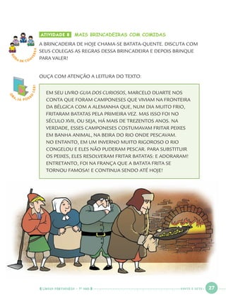LÍNGUA PORTUGUESA · 1O
ANO 27
O
BA, JÁ POSS
O
LER! ATIVIDADE 8 MAIS BRINCADEIRAS COM COMIDAS
A BRINCADEIRA DE HOJE CHAMA-SE BATATA-QUENTE. DISCUTA COM
SEUS COLEGAS AS REGRAS DESSA BRINCADEIRA E DEPOIS BRINQUE
PARA VALER!
OUÇA COM ATENÇÃO A LEITURA DO TEXTO:
EM SEU LIVRO GUIA DOS CURIOSOS, MARCELO DUARTE NOS
CONTA QUE FORAM CAMPONESES QUE VIVIAM NA FRONTEIRA
DA BÉLGICA COM A ALEMANHA QUE, NUM DIA MUITO FRIO,
FRITARAM BATATAS PELA PRIMEIRA VEZ. MAS ISSO FOI NO
SÉCULO XVII, OU SEJA, HÁ MAIS DE TREZENTOS ANOS. NA
VERDADE, ESSES CAMPONESES COSTUMAVAM FRITAR PEIXES
EM BANHA ANIMAL, NA BEIRA DO RIO ONDE PESCAVAM.
NO ENTANTO, EM UM INVERNO MUITO RIGOROSO O RIO
CONGELOU E ELES NÃO PUDERAM PESCAR. PARA SUBSTITUIR
OS PEIXES, ELES RESOLVERAM FRITAR BATATAS: E ADORARAM!
ENTRETANTO, FOI NA FRANÇA QUE A BATATA FRITA SE
TORNOU FAMOSA! E CONTINUA SENDO ATÉ HOJE!
RO
DA DE C O N
VERSA
VINTE E SETE
Port1ºAno.indd 27Port1ºAno.indd 27 9/16/10 10:27 AM9/16/10 10:27 AM
 
