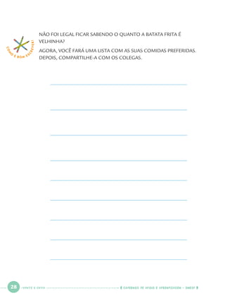 28 CADERNOS DE APOIO E APRENDIZAGEM · SMESP
NÃO FOI LEGAL FICAR SABENDO O QUANTO A BATATA FRITA É
VELHINHA?
AGORA, VOCÊ FARÁ UMA LISTA COM AS SUAS COMIDAS PREFERIDAS.
DEPOIS, COMPARTILHE-A COM OS COLEGAS.
COM
O
É BOM E S
CREVER!
VINTE E OITO
Port1ºAno.indd 28Port1ºAno.indd 28 9/16/10 10:27 AM9/16/10 10:27 AM
 