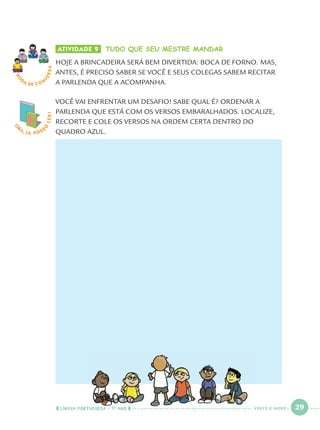 LÍNGUA PORTUGUESA · 1O
ANO 29
O
BA, JÁ POSS
O
LER! ATIVIDADE 9 TUDO QUE SEU MESTRE MANDAR
HOJE A BRINCADEIRA SERÁ BEM DIVERTIDA: BOCA DE FORNO. MAS,
ANTES, É PRECISO SABER SE VOCÊ E SEUS COLEGAS SABEM RECITAR
A PARLENDA QUE A ACOMPANHA.
VOCÊ VAI ENFRENTAR UM DESAFIO! SABE QUAL É? ORDENAR A
PARLENDA QUE ESTÁ COM OS VERSOS EMBARALHADOS. LOCALIZE,
RECORTE E COLE OS VERSOS NA ORDEM CERTA DENTRO DO
QUADRO AZUL.
RO
DA DE C O N
VERSA
O
VINTE E NOVE
Port1ºAno.indd 29Port1ºAno.indd 29 9/16/10 10:27 AM9/16/10 10:27 AM
 