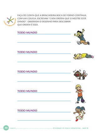 30 CADERNOS DE APOIO E APRENDIZAGEM · SMESP
FAÇA DE CONTA QUE A BRINCADEIRA BOCA DE FORNO CONTINUA.
COM UM COLEGA, ESCREVAM “CADA ORDEM QUE O MESTRE ESTÁ
DANDO”. OBSERVEM O DESENHO PARA DESCOBRIR
QUE ORDEM É ESSA.
COM
O
É BOM E S
CREVER!
TODO MUNDO
TODO MUNDO
TODO MUNDO
TODO MUNDO
TODO MUNDO
TRINTA
Port1ºAno.indd 30Port1ºAno.indd 30 9/16/10 10:27 AM9/16/10 10:27 AM
 