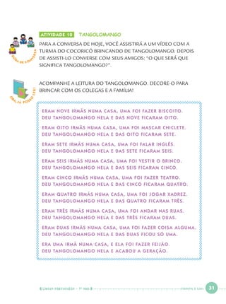 LÍNGUA PORTUGUESA · 1O
ANO 31
ATIVIDADE 10 TANGOLOMANGO
PARA A CONVERSA DE HOJE, VOCÊ ASSISTIRÁ A UM VÍDEO COM A
TURMA DO COCORICÓ BRINCANDO DE TANGOLOMANGO. DEPOIS
DE ASSISTI-LO CONVERSE COM SEUS AMIGOS: “O QUE SERÁ QUE
SIGNIFICA TANGOLOMANGO?”.
ACOMPANHE A LEITURA DO TANGOLOMANGO. DECORE-O PARA
BRINCAR COM OS COLEGAS E A FAMÍLIA!
ERAM NOVE IRMÃS NUMA CASA, UMA FOI FAZER BISCOITO.
DEU TANGOLOMANGO NELA E DAS NOVE FICARAM OITO.
ERAM OITO IRMÃS NUMA CASA, UMA FOI MASCAR CHICLETE.
DEU TANGOLOMANGO NELA E DAS OITO FICARAM SETE.
ERAM SETE IRMÃS NUMA CASA, UMA FOI FALAR INGLÊS.
DEU TANGOLOMANGO NELA E DAS SETE FICARAM SEIS.
ERAM SEIS IRMÃS NUMA CASA, UMA FOI VESTIR O BRINCO.
DEU TANGOLOMANGO NELA E DAS SEIS FICARAM CINCO.
ERAM CINCO IRMÃS NUMA CASA, UMA FOI FAZER TEATRO.
DEU TANGOLOMANGO NELA E DAS CINCO FICARAM QUATRO.
ERAM QUATRO IRMÃS NUMA CASA, UMA FOI JOGAR XADREZ.
DEU TANGOLOMANGO NELA E DAS QUATRO FICARAM TRÊS.
ERAM TRÊS IRMÃS NUMA CASA, UMA FOI ANDAR NAS RUAS.
DEU TANGOLOMANGO NELA E DAS TRÊS FICARAM DUAS.
ERAM DUAS IRMÃS NUMA CASA, UMA FOI FAZER COISA ALGUMA.
DEU TANGOLOMANGO NELA E DAS DUAS FICOU SÓ UMA.
ERA UMA IRMÃ NUMA CASA, E ELA FOI FAZER FEIJÃO.
DEU TANGOLOMANGO NELA E ACABOU A GERAÇÃO.
O
BA, JÁ POSS
O
LER!
RO
DA DE C O N
VERSA
TRINTA E UM
Port1ºAno.indd 31Port1ºAno.indd 31 9/16/10 10:27 AM9/16/10 10:27 AM
 