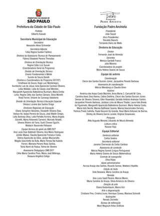 Prefeitura da Cidade de São Paulo
Prefeito
Gilberto Kassab
Secretaria Municipal de Educação
Secretário
Alexandre Alves Schneider
Secretária Adjunta
Célia Regina Guidon Falótico
Diretora da Assessoria Técnica de Planejamento
Fátima Elisabete Pereira Thimoteo
Diretora de Orientação Técnica
Regina Célia Lico Suzuki
(Coordenadora Geral do Programa)
Divisão de Orientação Técnica
Ensino Fundamental e Médio
Suzete de Souza Borelli
(Diretora e Coordenadora do Programa DOT/EF)
Cristhiane de Souza, Hugo Luiz Montenegro,
Humberto Luis de Jesus, Ione Aparecida Cardoso Oliveira,
Leika Watabe, Leila de Cássia José Mendes,
Margareth Aparecida Ballesteros Buzinaro, Maria Emilia
Lima, Regina Célia dos Santos Câmara, Silvia Moretti
Rosa Ferrari, Viviane de Camargo Valadares
Divisão de Orientação Técnica Educação Especial
Silvana Lucena dos Santos Drago
Diretores Regionais de Educação
Eliane Seraphim Abrantes, Elizabeth Oliveira Dias,
Hatsue Ito, Isaias Pereira de Souza, José Waldir Gregio,
Leila Barbosa Oliva, Leila Portella Ferreira, Maria Angela
Gianetti, Maria Antonieta Carneiro, Marcelo Rinaldi,
Silvana Ribeiro de Faria, Sueli Chaves Eguchi,
Waldecir Navarrete Pelissoni
Equipe técnica de apoio da SME/DOT
Ana Lúcia Dias Baldineti Oliveira, Ana Maria Rodrigues
Jordão Massa, Claudia Aparecida Fonseca Costa,
Delma Aparecida da Silva, Jarbas Mazzariello,
Magda Giacchetto de Ávila, Maria Teresa Yae Kubota
Ferrari, Mariana Pereira Rosa Santos,
Tania Nardi de Padua, Telma de Oliveira
Assessoria Pedagógica SME/DOT
Célia Maria Carolino Pires, Maria José Nóbrega,
Rosaura Angélica Soligo
Fundação Padre Anchieta
Presidente
João Sayad
Vice-Presidentes
Ronaldo Bianchi
Fernando Vieira de Mello
Diretoria de Educação
Diretor
Fernando José de Almeida
Gerentes
Monica Gardelli Franco
Júlio Moreno
Coordenadora do projeto
Maria Helena Soares de Souza
Equipe de autoria
Coordenação
Clecio dos Santos Bunzen Júnior, Jacqueline Peixoto Barbosa
Assessoria de coordenação
Márcia Mendonça e Claudia Vóvio
Autores
América dos Anjos Costa Marinho, Anna Maria C. Caricatti M. Cera,
Carolina Assis Dias Vianna, Celina Diaféria, Clecio dos Santos Bunzen Júnior,
Denise de Oliveira Teixeira, Ellen Rosenblat, Geraldo Antônio Andreasi Fantim,
Jacqueline Peixoto Barbosa, Jordana Lima de Moura Thadei, Laura Inês Breda
de Figueiredo, Margareth Aparecida Ballesteros Buzinaro, Maria Helena Costa,
Maria Inês Nocite, Marisa Balthasar Soares, Marisa Vasconcelos Ferreira,
Patrícia Prado Calheta, Paula Bacarat De Grande, Rosa Maria Antunes de Barros,
Shirley de Oliveira Garcia Jurado, Virginia Scopacasa
Pesquisa
Átila Augusto Morand, Eduardo de Moura Almeida
Leitura crítica
Roxane Rojo
Equipe Editorial
Gerência editorial
Carlos Seabra
Secretaria editorial
Janaína Chervezan da Costa Cardoso
Assessoria de conteúdo
Márcia Regina Savioli (Língua Portuguesa)
Maria Helena Soares de Souza (Matemática)
Controle de iconograﬁa
Elisa Rojas
Apoio administrativo
Acrizia Araújo dos Santos, Ricardo Gomes, Walderci Hipólito
Edição de texto
Dida Bessana, Maria Carolina de Araujo
Revisão
Ana Luiza Saad Pereira, Marcia Menin,
Maria Carolina de Araujo, Silvia Amancio de Oliveira
Direção de arte
Eliana Kestenbaum, Marco Irici
Arte e diagramação
Cristiane Pino, Cristina Izuno, Henrique Ozawa, Mariana Schmidt
Ilustrações
Renato Zechetto
Bureau de editoração
Mare Magnum Artes Gráﬁcas
Port1ºAno.indd 3Port1ºAno.indd 3 9/16/10 10:27 AM9/16/10 10:27 AM
 