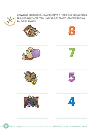 32 CADERNOS DE APOIO E APRENDIZAGEM · SMESP
CONVERSE COM UM COLEGA E ESCREVA O NOME DAS COISAS E DOS
NÚMEROS QUE APARECEM NAS FIGURAS ABAIXO. OBSERVE QUE AS
PALAVRAS RIMAM!
COM
O
É BOM E S
CREVER!
TRINTA E DOIS
Port1ºAno.indd 32Port1ºAno.indd 32 9/16/10 10:27 AM9/16/10 10:27 AM
 