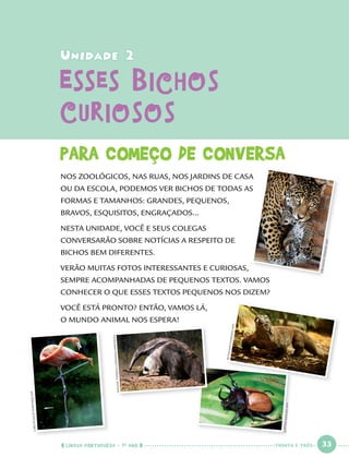 LÍNGUA PORTUGUESA · 1O
ANO 33
CARLOSJULIOMARTINEZ/AFP
JUPITERIMAGES/AFP
JUPITERIMAGES/AFP
MALENETHYSSEN/COMMONS.WIKIMEDIA
ORLANDOKISSNER/AFP
PETERMACDIARMID/AFP
Unidade 2Unidade 2
Esses BichosEsses Bichos
CuriososCuriosos
PARA COMEÇO DE CONVERSA
NOS ZOOLÓGICOS, NAS RUAS, NOS JARDINS DE CASA
OU DA ESCOLA, PODEMOS VER BICHOS DE TODAS AS
FORMAS E TAMANHOS: GRANDES, PEQUENOS,
BRAVOS, ESQUISITOS, ENGRAÇADOS...
NESTA UNIDADE, VOCÊ E SEUS COLEGAS
CONVERSARÃO SOBRE NOTÍCIAS A RESPEITO DE
BICHOS BEM DIFERENTES.
VERÃO MUITAS FOTOS INTERESSANTES E CURIOSAS,
SEMPRE ACOMPANHADAS DE PEQUENOS TEXTOS. VAMOS
CONHECER O QUE ESSES TEXTOS PEQUENOS NOS DIZEM?
VOCÊ ESTÁ PRONTO? ENTÃO, VAMOS LÁ,
O MUNDO ANIMAL NOS ESPERA!
TRINTA E TRÊS
Port1ºAno.indd 33Port1ºAno.indd 33 9/16/10 10:27 AM9/16/10 10:27 AM
 