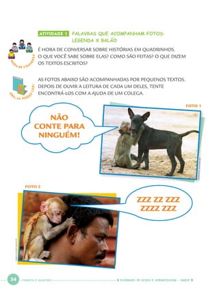 34 CADERNOS DE APOIO E APRENDIZAGEM · SMESP
ATIVIDADE 1 PALAVRAS QUE ACOMPANHAM FOTOS:
LEGENDA X BALÃO
É HORA DE CONVERSAR SOBRE HISTÓRIAS EM QUADRINHOS.
O QUE VOCÊ SABE SOBRE ELAS? COMO SÃO FEITAS? O QUE DIZEM
OS TEXTOS ESCRITOS?
RO
DA DE C O N
VERSA
O
BA, JÁ POSS
O
LER!
FOTO 1
AS FOTOS ABAIXO SÃO ACOMPANHADAS POR PEQUENOS TEXTOS.
DEPOIS DE OUVIR A LEITURA DE CADA UM DELES, TENTE
ENCONTRÁ-LOS COM A AJUDA DE UM COLEGA.
FOTO 2
ZZZ ZZ ZZZ
ZZZZ ZZZ
RAJESHKUMARSINGH/AP
NÃO
CONTE PARA
NINGUÉM!
EMMANUELDUNAND/AFP
TRINTA E QUATRO
Port1ºAno.indd 34Port1ºAno.indd 34 9/16/10 10:27 AM9/16/10 10:27 AM
 