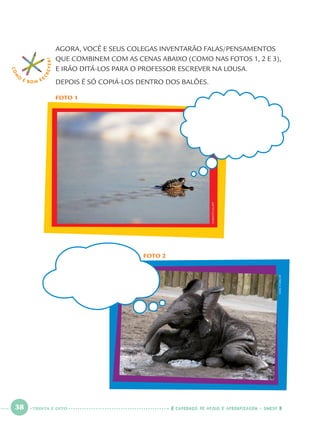 38 CADERNOS DE APOIO E APRENDIZAGEM · SMESP
FOTO 2
MIKESTARK/AP
AGORA, VOCÊ E SEUS COLEGAS INVENTARÃO FALAS/PENSAMENTOS
QUE COMBINEM COM AS CENAS ABAIXO (COMO NAS FOTOS 1, 2 E 3),
E IRÃO DITÁ-LOS PARA O PROFESSOR ESCREVER NA LOUSA.
DEPOIS É SÓ COPIÁ-LOS DENTRO DOS BALÕES.
FOTO 1
COM
O
É BOM E S
CREVER!
EVARISTOSA/AFP
TRINTA E OITO
Port1ºAno.indd 38Port1ºAno.indd 38 9/16/10 10:27 AM9/16/10 10:27 AM
 