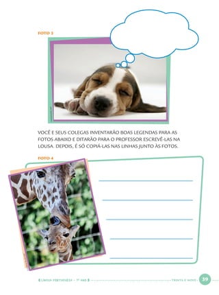 LÍNGUA PORTUGUESA · 1O
ANO 39
VOCÊ E SEUS COLEGAS INVENTARÃO BOAS LEGENDAS PARA AS
FOTOS ABAIXO E DITARÃO PARA O PROFESSOR ESCREVÊ-LAS NA
LOUSA. DEPOIS, É SÓ COPIÁ-LAS NAS LINHAS JUNTO ÀS FOTOS.
FOTO 4
FOTO 3
CLEMENSBILAN/AFP
IMAGEMORE/AFP
TRINTA E NOVE
Port1ºAno.indd 39Port1ºAno.indd 39 9/16/10 10:27 AM9/16/10 10:27 AM
 