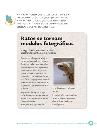 LÍNGUA PORTUGUESA · 1O
ANO 41
A PRIMEIRA NOTÍCIA QUE SERÁ LIDA É BEM CURIOSA!
FALA DE UMA FOTÓGRAFA QUE ENSINA BICHINHOS
A POSAR PARA FOTOS. O QUE VOCÊ ACHA DISSO?
OUÇA COM ATENÇÃO E DEPOIS COMENTE COM OS
COLEGAS O QUE ACHOU DA NOTÍCIA.
O
BA, JÁ POSS
O
LER!
Ratos se tornam
modelos fotográﬁcos
Fotógrafa enriquece seu trabalho
escolhendo ratinhos como modelos
Dois ratos – Moppy e Witje –
tornaram-se modelos de uma
fotógrafa holandesa. A mulher
ensinou os animais a posarem
para as suas fotos segurando
miniaturas de instrumentos
musicais, como banjo e ﬂauta.
Nas fotos, os pequenos animais
parecem músicos dedicados e
inspirados, apresentando-se ao
público.
Segundo a fotógrafa – cujo
trabalho enfoca ainda insetos
e aves –, ela adestrou os ratos
usando comida.
Hoje, eles são capazes de
reconhecer seus próprios
nomes.
A mulher aﬁrma que odiava
ratos, até perceber como
alguns deles são limpos
e inteligentes.
©ELLENVANDEELEN©©©©©©©©©©©©©©©ELLEELLELLELLELLEELLELLELLEELLEELLEEELLELEELLELLELLLLLEENVANVANVANVANVANVANVANVANVANVNNNNDENDENDENDENDENDEDEEENDENDENDENDENDENDENDENDEENDEDEEEELENELENELENELENELENELENELENELENNLEELELELELLEEE
QUARENTA E UM
Port1ºAno.indd 41Port1ºAno.indd 41 9/16/10 10:27 AM9/16/10 10:27 AM
 
