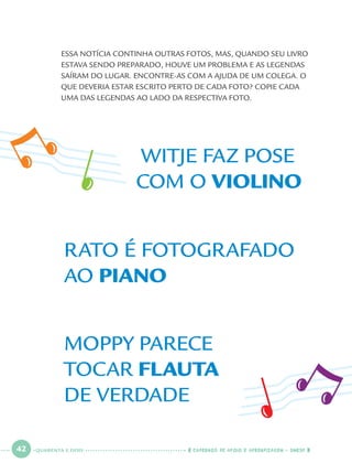 42 CADERNOS DE APOIO E APRENDIZAGEM · SMESP
ESSA NOTÍCIA CONTINHA OUTRAS FOTOS, MAS, QUANDO SEU LIVRO
ESTAVA SENDO PREPARADO, HOUVE UM PROBLEMA E AS LEGENDAS
SAÍRAM DO LUGAR. ENCONTRE-AS COM A AJUDA DE UM COLEGA. O
QUE DEVERIA ESTAR ESCRITO PERTO DE CADA FOTO? COPIE CADA
UMA DAS LEGENDAS AO LADO DA RESPECTIVA FOTO.
MOPPY PARECE
TOCAR FLAUTA
DE VERDADE
RATO É FOTOGRAFADO
AO PIANO
WITJE FAZ POSE
COM O VIOLINO
QUARENTA E DOIS
Port1ºAno.indd 42Port1ºAno.indd 42 9/16/10 10:28 AM9/16/10 10:28 AM
 