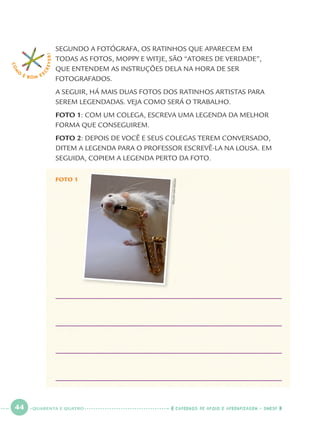 44 CADERNOS DE APOIO E APRENDIZAGEM · SMESP
SEGUNDO A FOTÓGRAFA, OS RATINHOS QUE APARECEM EM
TODAS AS FOTOS, MOPPY E WITJE, SÃO “ATORES DE VERDADE”,
QUE ENTENDEM AS INSTRUÇÕES DELA NA HORA DE SER
FOTOGRAFADOS.
A SEGUIR, HÁ MAIS DUAS FOTOS DOS RATINHOS ARTISTAS PARA
SEREM LEGENDADAS. VEJA COMO SERÁ O TRABALHO.
FOTO 1: COM UM COLEGA, ESCREVA UMA LEGENDA DA MELHOR
FORMA QUE CONSEGUIREM.
FOTO 2: DEPOIS DE VOCÊ E SEUS COLEGAS TEREM CONVERSADO,
DITEM A LEGENDA PARA O PROFESSOR ESCREVÊ-LA NA LOUSA. EM
SEGUIDA, COPIEM A LEGENDA PERTO DA FOTO.
COM
O
É BOM E S
CREVER!
FOTO 1
©ELLENVANDEELEN
QUARENTA E QUATRO
Port1ºAno.indd 44Port1ºAno.indd 44 9/16/10 10:28 AM9/16/10 10:28 AM
 