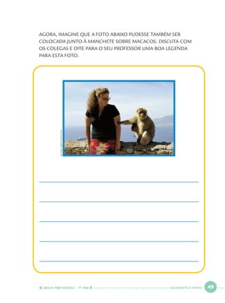LÍNGUA PORTUGUESA · 1O
ANO 49
AGORA, IMAGINE QUE A FOTO ABAIXO PUDESSE TAMBÉM SER
COLOCADA JUNTO À MANCHETE SOBRE MACACOS. DISCUTA COM
OS COLEGAS E DITE PARA O SEU PROFESSOR UMA BOA LEGENDA
PARA ESTA FOTO.
MICHAELOBERT/LATINSTOCK
QUARENTA E NOVE
Port1ºAno.indd 49Port1ºAno.indd 49 9/16/10 10:28 AM9/16/10 10:28 AM
 