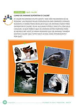 50 CADERNOS DE APOIO E APRENDIZAGEM · SMESP
ATIVIDADE 4 QUE CALOR!
COMO OS ANIMAIS SUPORTAM O CALOR?
O CALOR INCOMODA MUITA GENTE! MAS NÃO INCOMODA SÓ AS
PESSOAS. UM PASSEIO PELOS ZOOLÓGICOS DAS GRANDES CIDADES
DURANTE O VERÃO PODE REVELAR O QUE OS ANIMAIS FAZEM PARA
ENFRENTAR O CALOR. OLHE ALGUMAS FOTOS E DISCUTA COM SEUS
COLEGAS: O QUE PARECE QUE OS ANIMAIS ESTÃO FAZENDO PARA
SE REFRESCAR? VOCÊ JÁ HAVIA PENSADO QUE OS ANIMAIS TAMBÉM
SENTEM CALOR? QUE FOTO VOCÊ ACHOU MAIS INTERESSANTE?
POR QUÊ?
RO
DA DE C O N
VERSALEONHARDFOEGER/REUTERS
CHAIWATSUBPRASOM/REUTERS
GKHART/VIKKIHART/GETTYIMAGES
ERICGAY/AP
CINQUENTA
Port1ºAno.indd 50Port1ºAno.indd 50 9/16/10 10:28 AM9/16/10 10:28 AM
 
