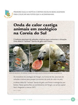 LÍNGUA PORTUGUESA · 1O
ANO 51
O
BA, JÁ POSS
O
LER! PRIMEIRO OUÇA A NOTÍCIA E DEPOIS ESCOLHA BOAS LEGENDAS
PARA COLOCAR NAS FOTOS QUE A ACOMPANHAM.
Onda de calor castiga
animais em zoológico
na Coreia do Sul
Criadores precisam de soluções criativas para contornar a situação.
Uma delas é “rechear” barras de gelo com frutas.
Os tratadores do zoológico de Yongin, na Coreia do Sul, precisam de
soluções criativas para poupar os animais da onda de calor no país.
A última delas foi “rechear” barras de gelo com frutas e entregá-las aos
bichos. Nesta quinta-feira os termômetros em Yongin, ao sul da capital
Seul, chegaram a marcar 34ºC.
ALÉM DE MELANCIA, OS ANIMAIS TAMBÉM RECEBEM MAÇÃS CONGELADAS PARA SE REFRESCAR.
JUNGYEON-JE/AFP
fonte: G1 – 02/08/07
CINQUENTA E UM
Port1ºAno.indd 51Port1ºAno.indd 51 9/16/10 10:28 AM9/16/10 10:28 AM
 