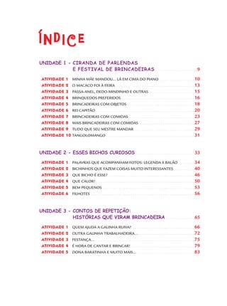 ÍndiceÍndice
UNIDADE 1 - CIRANDA DE PARLENDAS
E FESTIVAL DE BRINCADEIRAS. . . . . . . . . . . . . . . . . . . . . . . . . 9
ATIVIDADE 1 MINHA MÃE MANDOU... LÁ EM CIMA DO PIANO . . . . . . . . . . . . . . . . . . . . 10
ATIVIDADE 2 O MACACO FOI À FEIRA . . . . . . . . . . . . . . . . . . . . . . . . . . . . . . . . . . . . . . . . . . . . . 13
ATIVIDADE 3 PASSA-ANEL, DEDO-MINDINHO E OUTRAS . . . . . . . . . . . . . . . . . . . . . . . . . . 15
ATIVIDADE 4 BRINQUEDOS PREFERIDOS. . . . . . . . . . . . . . . . . . . . . . . . . . . . . . . . . . . . . . . . . . 16
ATIVIDADE 5 BRINCADEIRAS COM OBJETOS . . . . . . . . . . . . . . . . . . . . . . . . . . . . . . . . . . . . . . 18
ATIVIDADE 6 REI CAPITÃO . . . . . . . . . . . . . . . . . . . . . . . . . . . . . . . . . . . . . . . . . . . . . . . . . . . . . . . . 20
ATIVIDADE 7 BRINCADEIRAS COM COMIDAS . . . . . . . . . . . . . . . . . . . . . . . . . . . . . . . . . . . . . 23
ATIVIDADE 8 MAIS BRINCADEIRAS COM COMIDAS. . . . . . . . . . . . . . . . . . . . . . . . . . . . . . . . 27
ATIVIDADE 9 TUDO QUE SEU MESTRE MANDAR . . . . . . . . . . . . . . . . . . . . . . . . . . . . . . . . . . 29
ATIVIDADE 10 TANGOLOMANGO . . . . . . . . . . . . . . . . . . . . . . . . . . . . . . . . . . . . . . . . . . . . . . . . . . 31
UNIDADE 2 - ESSES BICHOS CURIOSOS . . . . . . . . . . . . . . . . . . . . . . . . . . . . . . . . . . .33
ATIVIDADE 1 PALAVRAS QUE ACOMPANHAM FOTOS: LEGENDA X BALÃO . . . . . . . . . 34
ATIVIDADE 2 BICHINHOS QUE FAZEM COISAS MUITO INTERESSANTES . . . . . . . . . . . . 40
ATIVIDADE 3 QUE BICHO É ESSE? . . . . . . . . . . . . . . . . . . . . . . . . . . . . . . . . . . . . . . . . . . . . . . . . . 46
ATIVIDADE 4 QUE CALOR! . . . . . . . . . . . . . . . . . . . . . . . . . . . . . . . . . . . . . . . . . . . . . . . . . . . . . . . . 50
ATIVIDADE 5 BEM PEQUENOS . . . . . . . . . . . . . . . . . . . . . . . . . . . . . . . . . . . . . . . . . . . . . . . . . . . . 53
ATIVIDADE 6 FILHOTES . . . . . . . . . . . . . . . . . . . . . . . . . . . . . . . . . . . . . . . . . . . . . . . . . . . . . . . . . . . 56
UNIDADE 3 - CONTOS DE REPETIÇÃO:
HISTÓRIAS QUE VIRAM BRINCADEIRA. . . . . . . . . . . . . . . . . .65
ATIVIDADE 1 QUEM AJUDA A GALINHA RUIVA?. . . . . . . . . . . . . . . . . . . . . . . . . . . . . . . . . . . . 66
ATIVIDADE 2 OUTRA GALINHA TRABALHADEIRA... . . . . . . . . . . . . . . . . . . . . . . . . . . . . . . . . 72
ATIVIDADE 3 FESTANÇA... . . . . . . . . . . . . . . . . . . . . . . . . . . . . . . . . . . . . . . . . . . . . . . . . . . . . . . . . 75
ATIVIDADE 4 É HORA DE CANTAR E BRINCAR! . . . . . . . . . . . . . . . . . . . . . . . . . . . . . . . . . . . . 79
ATIVIDADE 5 DONA BARATINHA E MUITO MAIS... . . . . . . . . . . . . . . . . . . . . . . . . . . . . . . . . . 83
Port1ºAno.indd 7Port1ºAno.indd 7 9/16/10 10:27 AM9/16/10 10:27 AM
 