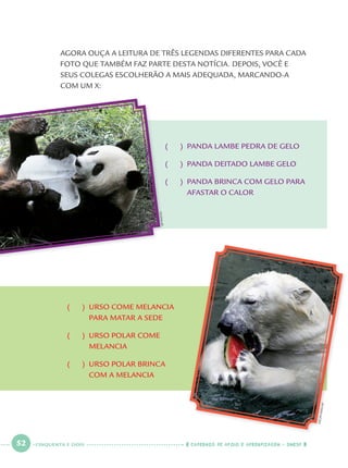 52 CADERNOS DE APOIO E APRENDIZAGEM · SMESP
AGORA OUÇA A LEITURA DE TRÊS LEGENDAS DIFERENTES PARA CADA
FOTO QUE TAMBÉM FAZ PARTE DESTA NOTÍCIA. DEPOIS, VOCÊ E
SEUS COLEGAS ESCOLHERÃO A MAIS ADEQUADA, MARCANDO-A
COM UM X:
( ) PANDA LAMBE PEDRA DE GELO
( ) PANDA DEITADO LAMBE GELO
( ) PANDA BRINCA COM GELO PARA
AFASTAR O CALOR
( ) URSO COME MELANCIA
PARA MATAR A SEDE
( ) URSO POLAR COME
MELANCIA
( ) URSO POLAR BRINCA
COM A MELANCIA
LEEJIN-MAN/AP
APPHOTO
CINQUENTA E DOIS
Port1ºAno.indd 52Port1ºAno.indd 52 9/16/10 10:28 AM9/16/10 10:28 AM
 