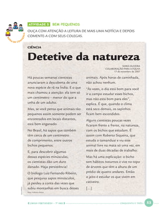 LÍNGUA PORTUGUESA · 1O
ANO 53
ATIVIDADE 5 BEM PEQUENOS
OUÇA COM ATENÇÃO A LEITURA DE MAIS UMA NOTÍCIA E DEPOIS
COMENTE-A COM SEUS COLEGAS.
RO
DA DE C O N
VERSA
fonte: Folhinha Online
CIÊNCIA
Detetive da natureza
MARA OLIVEIRA
COLABORAÇÃO PARA A FOLHA
17 de novembro de 2007
Há poucas semanas cientistas
anunciaram a descoberta de uma
nova espécie de rã na Índia. E o que
mais chamou a atenção: ela tem só
um centímetro – menor do que a
unha de um adulto.
Mas, se você pensa que animais tão
pequenos assim somente podem ser
encontrados em locais distantes,
está bem enganado.
No Brasil, há sapos que também
têm cerca de um centímetro
de comprimento, entre outros
bichos pequenos.
E, para descobrir algumas
dessas espécies minúsculas,
os cientistas dão um duro
danado. Haja persistência!
O biólogo Luiz Fernando Ribeiro,
que pesquisa sapos minúsculos,
já perdeu a conta das vezes que
subiu montanhas em busca desses
animais. Após horas de caminhada,
não achou nenhum.
“Às vezes, o dia está bom para você
ir a campo estudar esses bichos,
mas não está bom para eles”,
explica. É que, quando o clima
está seco demais, os sapinhos
ﬁcam bem escondidos.
Alguns cientistas poucas vezes
ﬁcaram frente a frente, na natureza,
com os bichos que estudam. É
assim com Roberto Siqueira, que
estuda o tamanduaí e viu esse
animal livre na mata só uma vez, em
mais de duas décadas de trabalho.
Mas há uma explicação: o bicho
tem hábitos noturnos e vive no topo
de árvores que têm a altura de um
prédio de quatro andares. Então
o jeito é estudar os que vivem em
cativeiro.
[...]
FOLHAPRESS
CINQUENTA E TRÊS
Port1ºAno.indd 53Port1ºAno.indd 53 9/16/10 10:28 AM9/16/10 10:28 AM
 