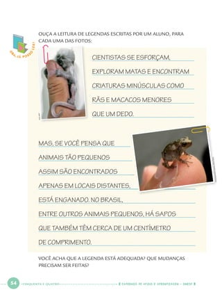 54 CADERNOS DE APOIO E APRENDIZAGEM · SMESP
VOCÊ ACHA QUE A LEGENDA ESTÁ ADEQUADA? QUE MUDANÇAS
PRECISAM SER FEITAS?
MAS, SE VOCÊ PENSA QUE
ANIMAIS TÃO PEQUENOS
ASSIM SÃO ENCONTRADOS
APENAS EM LOCAIS DISTANTES,
ESTÁ ENGANADO. NO BRASIL,
ENTRE OUTROS ANIMAIS PEQUENOS, HÁ SAPOS
QUE TAMBÉM TÊM CERCA DE UM CENTÍMETRO
DE COMPRIMENTO.
CIENTISTAS SE ESFORÇAM,
EXPLORAM MATAS E ENCONTRAM
CRIATURAS MINÚSCULAS COMO
RÃS E MACACOS MENORES
QUE UM DEDO.
,
O
BA, JÁ POSS
O
LER!
HYUNGWONKANG/REUTERS
HO/AFP
OUÇA A LEITURA DE LEGENDAS ESCRITAS POR UM ALUNO, PARA
CADA UMA DAS FOTOS:
CINQUENTA E QUATRO
Port1ºAno.indd 54Port1ºAno.indd 54 9/16/10 10:28 AM9/16/10 10:28 AM
 