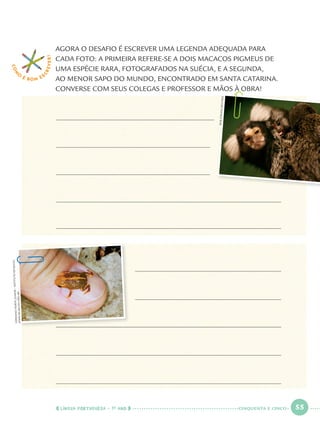 LÍNGUA PORTUGUESA · 1O
ANO 55
AGORA O DESAFIO É ESCREVER UMA LEGENDA ADEQUADA PARA
CADA FOTO: A PRIMEIRA REFERE-SE A DOIS MACACOS PIGMEUS DE
UMA ESPÉCIE RARA, FOTOGRAFADOS NA SUÉCIA, E A SEGUNDA,
AO MENOR SAPO DO MUNDO, ENCONTRADO EM SANTA CATARINA.
CONVERSE COM SEUS COLEGAS E PROFESSOR E MÃOS À OBRA!
COM
O
É BOM E S
CREVER!
BOBSTRONG/REUTERS
GERMANOWOEHLJUNIOR–INSTITUTORÃ-BUGIO
WWW.RA-BUGIO.ORG.BR
CINQUENTA E CINCO
Port1ºAno.indd 55Port1ºAno.indd 55 9/16/10 10:28 AM9/16/10 10:28 AM
 