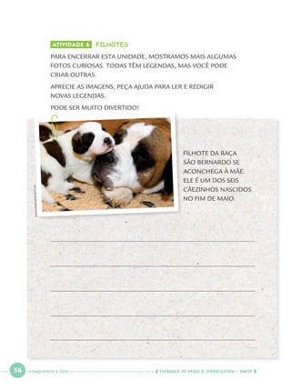 56 CADERNOS DE APOIO E APRENDIZAGEM · SMESP
ATIVIDADE 6 FILHOTES
PARA ENCERRAR ESTA UNIDADE, MOSTRAMOS MAIS ALGUMAS
FOTOS CURIOSAS. TODAS TÊM LEGENDAS, MAS VOCÊ PODE
CRIAR OUTRAS.
APRECIE AS IMAGENS, PEÇA AJUDA PARA LER E REDIGIR
NOVAS LEGENDAS.
PODE SER MUITO DIVERTIDO!
FILHOTE DA RAÇA
SÃO BERNARDO SE
ACONCHEGA À MÃE.
ELE É UM DOS SEIS
CÃEZINHOS NASCIDOS
NO FIM DE MAIO.
JEAN-CHRISTOPHEBOTT/AP
CINQUENTA E SEIS
Port1ºAno.indd 56Port1ºAno.indd 56 9/16/10 10:28 AM9/16/10 10:28 AM
 