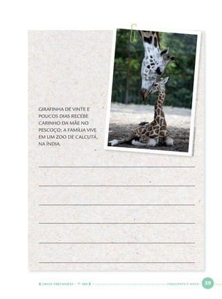 LÍNGUA PORTUGUESA · 1O
ANO 59
GIRAFINHA DE VINTE E
POUCOS DIAS RECEBE
CARINHO DA MÃE NO
PESCOÇO; A FAMÍLIA VIVE
EM UM ZOO DE CALCUTÁ,
NA ÍNDIA.
DESHAKALYANCHOWDHURY/AFP
CINQUENTA E NOVE
Port1ºAno.indd 59Port1ºAno.indd 59 9/16/10 10:28 AM9/16/10 10:28 AM
 