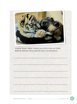 LÍNGUA PORTUGUESA · 1O
ANO 63
A BASSÊ FÊMEA “BESSI” DIVIDE SUA CESTA COM UM TIGRE
BEBÊ DE APENAS CINCO DIAS DE VIDA, NA ALEMANHA.
PHILIPPGUELLAND/AFP
SESSENTA E TRÊS
Port1ºAno.indd 63Port1ºAno.indd 63 9/16/10 10:29 AM9/16/10 10:29 AM
 