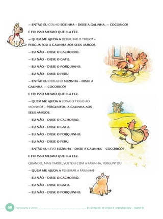 68 CADERNOS DE APOIO E APRENDIZAGEM · SMESP
— ENTÃO EU COLHO SOZINHA – DISSE A GALINHA. — COCORICÓ!
E FOI ISSO MESMO QUE ELA FEZ.
— QUEM ME AJUDA A DEBULHAR O TRIGO? –
PERGUNTOU A GALINHA AOS SEUS AMIGOS.
— EU NÃO – DISSE O CACHORRO.
— EU NÃO – DISSE O GATO.
— EU NÃO – DISSE O PORQUINHO.
— EU NÃO – DISSE O PERU.
— ENTÃO EU DEBULHO SOZINHA – DISSE A
GALINHA. — COCORICÓ!
E FOI ISSO MESMO QUE ELA FEZ.
— QUEM ME AJUDA A LEVAR O TRIGO AO
MOINHO? – PERGUNTOU A GALINHA AOS
SEUS AMIGOS.
— EU NÃO – DISSE O CACHORRO.
— EU NÃO – DISSE O GATO.
— EU NÃO – DISSE O PORQUINHO.
— EU NÃO – DISSE O PERU.
— ENTÃO EU LEVO SOZINHA – DISSE A GALINHA. – COCORICÓ!
E FOI ISSO MESMO QUE ELA FEZ.
QUANDO, MAIS TARDE, VOLTOU COM A FARINHA, PERGUNTOU:
— QUEM ME AJUDA A PENEIRAR A FARINHA?
— EU NÃO – DISSE O CACHORRO.
— EU NÃO – DISSE O GATO.
— EU NÃO – DISSE O PORQUINHO.
SESSENTA E OITO
Port1ºAnoParte2.indd 68Port1ºAnoParte2.indd 68 9/16/10 10:38 AM9/16/10 10:38 AM
 