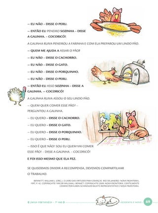LÍNGUA PORTUGUESA · 1O
ANO 69
— EU NÃO – DISSE O PERU.
— ENTÃO EU PENEIRO SOZINHA – DISSE
A GALINHA. – COCORICÓ!
A GALINHA RUIVA PENEIROU A FARINHA E COM ELA PREPAROU UM LINDO PÃO.
— QUEM ME AJUDA A ASSAR O PÃO?
— EU NÃO – DISSE O CACHORRO.
— EU NÃO – DISSE O GATO.
— EU NÃO – DISSE O PORQUINHO.
— EU NÃO – DISSE O PERU.
— ENTÃO EU ASSO SOZINHA – DISSE A
GALINHA. — COCORICÓ!
A GALINHA RUIVA ASSOU O SEU LINDO PÃO.
— QUEM QUER COMER ESSE PÃO? –
PERGUNTOU A GALINHA.
— EU QUERO – DISSE O CACHORRO.
— EU QUERO – DISSE O GATO.
— EU QUERO – DISSE O PORQUINHO.
— EU QUERO – DISSE O PERU.
— ISSO É QUE NÃO! SOU EU QUEM VAI COMER
ESSE PÃO! – DISSE A GALINHA. – COCORICÓ!
E FOI ISSO MESMO QUE ELA FEZ.
SE QUISERMOS DIVIDIR A RECOMPENSA, DEVEMOS COMPARTILHAR
O TRABALHO.
BENNETT, WILLIAM J. (ORG.). O LIVRO DAS VIRTUDES PARA CRIANÇAS. RIO DE JANEIRO: NOVA FRONTEIRA,
1997, P. 42. COPYRIGHT© 1995 BY WILLIAM J. BENNET. COPYRIGHT© 2009, NOVA FRONTEIRA. GENTILMENTE
CEDIDO POR KARIN SCHINDLER RIGHTS REPRESENTATIVE E NOVA FRONTEIRA.
SESSENTA E NOVE
Port1ºAnoParte2.indd 69Port1ºAnoParte2.indd 69 9/16/10 10:38 AM9/16/10 10:38 AM
 