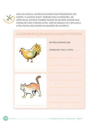 70 CADERNOS DE APOIO E APRENDIZAGEM · SMESP
COM UM COLEGA, ESCREVA OS NOMES DAS PERSONAGENS DO
CONTO “A GALINHA RUIVA” EMBAIXO DAS ILUSTRAÇÕES. AO
LADO DELAS, ESCREVA TAMBÉM NOMES DE OUTROS ANIMAIS QUE
COMEÇAM COM A MESMA LETRA. NÃO SE ESQUEÇA DE CIRCULAR A
LETRA INICIAL DOS NOMES NO QUADRO DO ALFABETO.
COM
O
É BOM E S
CREVER!
A B C D E F G H I J K L M N O P Q R S T U V W X Y ZA B C D E F G H I J K L M N O P Q R S T U V W X Y Z
OUTROS ANIMAIS QUE
COMEÇAM COM A LETRA .
SETENTA
Port1ºAnoParte2.indd 70Port1ºAnoParte2.indd 70 9/16/10 10:38 AM9/16/10 10:38 AM
 