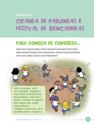 LÍNGUA PORTUGUESA · 1O
ANO 9
Unidade 1Unidade 1
CIRANDA DE PARLENDAS ECIRANDA DE PARLENDAS E
FESTIVAL DE BRINCADEIRASFESTIVAL DE BRINCADEIRAS
PARA COMEÇO DE CONVERSA...
BRINCAR É MUITO BOM, NÃO É MESMO? QUANDO VOCÊ PODE
BRINCAR RECITANDO UMA PARLENDA É MUITO MAIS DIVERTIDO!
MAS VOCÊ SABE O QUE É UMA PARLENDA?
NESTA UNIDADE, VOCÊ
VAI APRENDER, ENSINAR E
PARTICIPAR DE DIVERTIDAS
BRINCADEIRAS. PORTANTO,
PRESTE ATENÇÃO ÀS REGRAS
DOS JOGOS PARA SABER
COMO BRINCAR.
TAMBÉM VAI RECITAR, LER E
ESCREVER MUITA PARLENDA!
NOVE
Port1ºAno.indd 9Port1ºAno.indd 9 9/16/10 10:27 AM9/16/10 10:27 AM
 