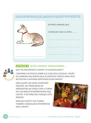 72 CADERNOS DE APOIO E APRENDIZAGEM · SMESP
A B C D E F G H I J K L M N O P Q R S T U V W X Y ZA B C D E F G H I J K L M N O P Q R S T U V W X Y Z
ATIVIDADE 2 OUTRA GALINHA TRABALHADEIRA...
QUE TAL RECONTAR O CONTO “A GALINHA RUIVA”?
CONVERSE UM POUCO SOBRE ELE COM SEUS COLEGAS. VOCÊS
SE LEMBRAM DAS PARTES QUE SE REPETEM? PARECE MAIS FÁCIL
RECONTAR A HISTÓRIA REPETINDO ESSAS PARTES?
PARA AJUDÁ-LOS NESSE DIVERTIDO
DESAFIO, SEU PROFESSOR VAI
APRESENTAR UM VÍDEO COM A TURMA
DO COCORICÓ INTERPRETANDO ESSE
CONTO. É SÓ APRECIAR, PORQUE ESTÁ
DEMAIS!
SERÁ QUE VOCÊ E SUA TURMA
TAMBÉM CONSEGUEM INTERPRETAR
ESSE CONTO?
RO
DA DE C O N
VERSA
OUTROS ANIMAIS QUE
COMEÇAM COM A LETRA .
CEDOC/FPA
SETENTA E DOIS
Port1ºAnoParte2.indd 72Port1ºAnoParte2.indd 72 9/16/10 10:38 AM9/16/10 10:38 AM
 