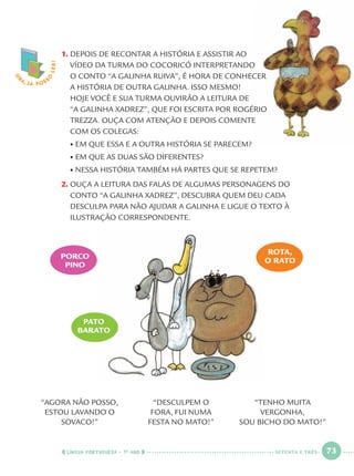 LÍNGUA PORTUGUESA · 1O
ANO 73
1. DEPOIS DE RECONTAR A HISTÓRIA E ASSISTIR AO
VÍDEO DA TURMA DO COCORICÓ INTERPRETANDO
O CONTO “A GALINHA RUIVA”, É HORA DE CONHECER
A HISTÓRIA DE OUTRA GALINHA. ISSO MESMO!
HOJE VOCÊ E SUA TURMA OUVIRÃO A LEITURA DE
“A GALINHA XADREZ”, QUE FOI ESCRITA POR ROGÉRIO
TREZZA. OUÇA COM ATENÇÃO E DEPOIS COMENTE
COM OS COLEGAS:
• EM QUE ESSA E A OUTRA HISTÓRIA SE PARECEM?
• EM QUE AS DUAS SÃO DIFERENTES?
• NESSA HISTÓRIA TAMBÉM HÁ PARTES QUE SE REPETEM?
2. OUÇA A LEITURA DAS FALAS DE ALGUMAS PERSONAGENS DO
CONTO “A GALINHA XADREZ”, DESCUBRA QUEM DEU CADA
DESCULPA PARA NÃO AJUDAR A GALINHA E LIGUE O TEXTO À
ILUSTRAÇÃO CORRESPONDENTE.
O
BA, JÁ POSS
O
LER!
ROTA,
O RATO
“AGORA NÃO POSSO,
ESTOU LAVANDO O
SOVACO!”
“DESCULPEM O
FORA, FUI NUMA
FESTA NO MATO!”
“TENHO MUITA
VERGONHA,
SOU BICHO DO MATO!”
PATO
BARATO
PORCO
PINO
SETENTA E TRÊS
Port1ºAnoParte2.indd 73Port1ºAnoParte2.indd 73 9/16/10 10:38 AM9/16/10 10:38 AM
 