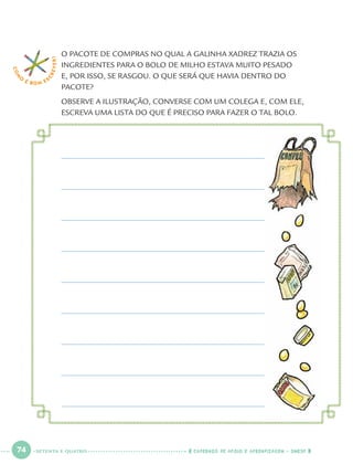 74 CADERNOS DE APOIO E APRENDIZAGEM · SMESP
O PACOTE DE COMPRAS NO QUAL A GALINHA XADREZ TRAZIA OS
INGREDIENTES PARA O BOLO DE MILHO ESTAVA MUITO PESADO
E, POR ISSO, SE RASGOU. O QUE SERÁ QUE HAVIA DENTRO DO
PACOTE?
OBSERVE A ILUSTRAÇÃO, CONVERSE COM UM COLEGA E, COM ELE,
ESCREVA UMA LISTA DO QUE É PRECISO PARA FAZER O TAL BOLO.
COM
O
É BOM E S
CREVER!
SETENTA E QUATRO
Port1ºAnoParte2.indd 74Port1ºAnoParte2.indd 74 9/16/10 10:38 AM9/16/10 10:38 AM
 