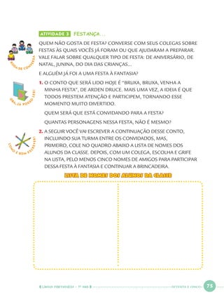 LÍNGUA PORTUGUESA · 1O
ANO 75
ATIVIDADE 3 FESTANÇA...
QUEM NÃO GOSTA DE FESTA? CONVERSE COM SEUS COLEGAS SOBRE
FESTAS ÀS QUAIS VOCÊS JÁ FORAM OU QUE AJUDARAM A PREPARAR.
VALE FALAR SOBRE QUALQUER TIPO DE FESTA: DE ANIVERSÁRIO, DE
NATAL, JUNINA, DO DIA DAS CRIANÇAS...
E ALGUÉM JÁ FOI A UMA FESTA À FANTASIA?
1. O CONTO QUE SERÁ LIDO HOJE É “BRUXA, BRUXA, VENHA A
MINHA FESTA”, DE ARDEN DRUCE. MAIS UMA VEZ, A IDEIA É QUE
TODOS PRESTEM ATENÇÃO E PARTICIPEM, TORNANDO ESSE
MOMENTO MUITO DIVERTIDO.
QUEM SERÁ QUE ESTÁ CONVIDANDO PARA A FESTA?
QUANTAS PERSONAGENS NESSA FESTA, NÃO É MESMO?
2. A SEGUIR VOCÊ VAI ESCREVER A CONTINUAÇÃO DESSE CONTO,
INCLUINDO SUA TURMA ENTRE OS CONVIDADOS, MAS,
PRIMEIRO, COLE NO QUADRO ABAIXO A LISTA DE NOMES DOS
ALUNOS DA CLASSE. DEPOIS, COM UM COLEGA, ESCOLHA E GRIFE
NA LISTA, PELO MENOS CINCO NOMES DE AMIGOS PARA PARTICIPAR
DESSA FESTA À FANTASIA E CONTINUAR A BRINCADEIRA.
LISTA DE NOMES DOS ALUNOS DA CLASSELISTA DE NOMES DOS ALUNOS DA CLASSE
RO
DA DE C O N
VERSA
O
BA, JÁ POSS
O
LER!
COM
O
É BOM E S
CREVER!
SETENTA E CINCO
Port1ºAnoParte2.indd 75Port1ºAnoParte2.indd 75 9/16/10 10:38 AM9/16/10 10:38 AM
 