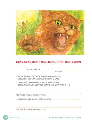 76 CADERNOS DE APOIO E APRENDIZAGEM · SMESP
BRUXA, BRUXA, VENHA A MINHA FESTA... E VOCÊ, VENHA TAMBÉM
ARDEN DRUCE E
SEU NOME
— BRUXA, BRUXA, POR FAVOR, VENHA A MINHA FESTA.
— OBRIGADA, IREI, SIM, SE VOCÊ CONVIDAR O GATO.
— GATO, GATO, POR FAVOR, VENHA A MINHA FESTA.
— OBRIGADO, IREI, SIM, SE VOCÊ CONVIDAR O ESPANTALHO. [...]
, ,
POR FAVOR, VENHA A MINHA FESTA.
— OBRIGADO, IREI, SIM, SE VOCÊ CONVIDAR .
, ,
POR FAVOR, VENHA A MINHA FESTA.
SETENTA E SEIS
Port1ºAnoParte2.indd 76Port1ºAnoParte2.indd 76 9/16/10 10:38 AM9/16/10 10:38 AM
 